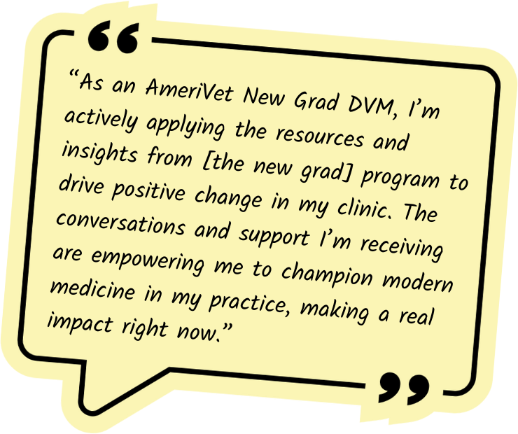 “As an AmeriVet New Grad DVM, I’m actively applying the resources and insights from [the new grad] program to drive positive change in my clinic. The conversations and support I’m receiving are empowering me to champion modern medicine in my practice, making a real impact right now.”